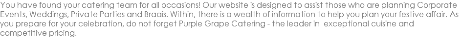 You have found your catering team for all occasions! Our website is designed to assist those who are planning Corporate Events, Weddings, Private Parties and Braais. Within, there is a wealth of information to help you plan your festive affair. As you prepare for your celebration, do not forget Purple Grape Catering - the leader in exceptional cuisine and competitive pricing.